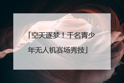 空天逐梦！千名青少年无人机赛场秀技